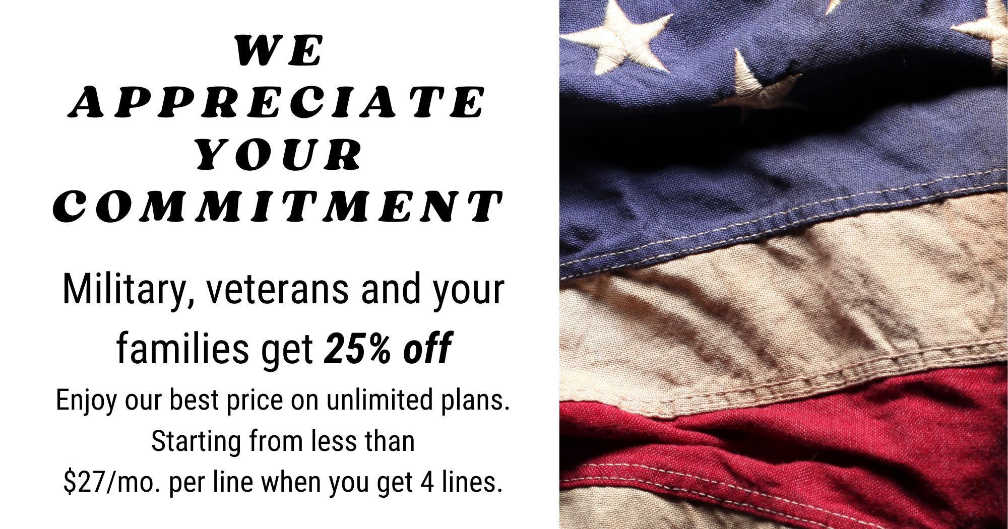 We appreciate your commitment! Military, veterans, and your families get 25% off. Enjoy our best price on unlimited plans. Starting from less than $27/month, per line when you get 4 lines. 