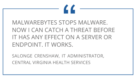Testimonial "Malwarebytes stops malware. Now I can catch a threat before it has any effect on a server or endpoint. It works." Salonge Crenshaw, IT Administrator, Central Virginia Health Servies